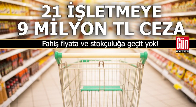 21 işletmeye 9 milyon TL  fahiş fiyat  ve  stokçuluk  cezası