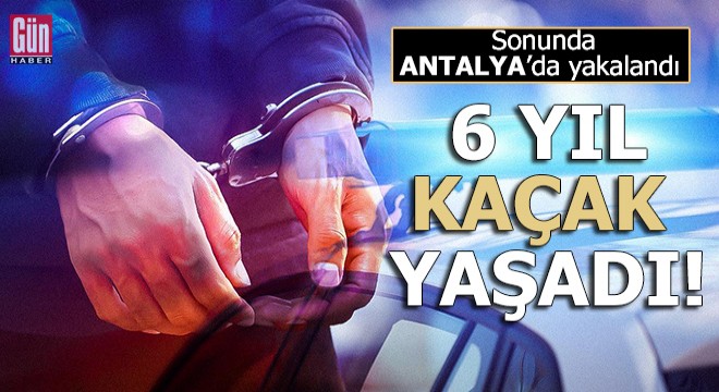6 yıl kaçak yaşadı, sonunda Antalya da yakalandı