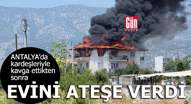 Antalya da kardeşleriyle kavga ettikten sonra evini ateşe verdi