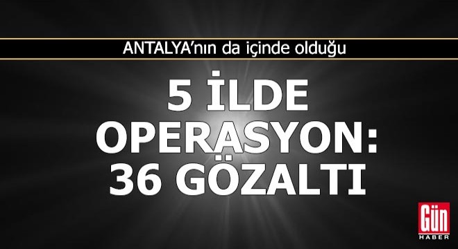 Antalya nın da içinde olduğu 5 ilde operasyon