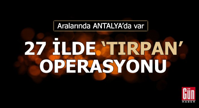 Aralarında Antalya nın da olduğu 27 ilde  TIRPAN  operasyonu