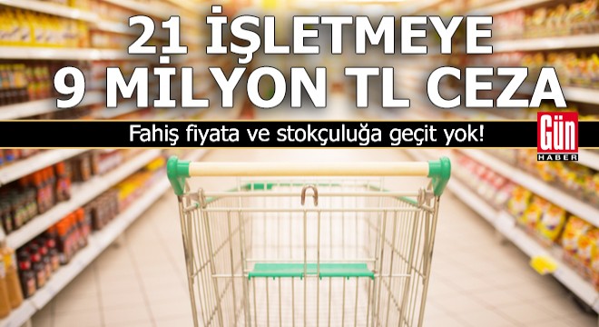 21 işletmeye 9 milyon TL 'fahiş fiyat' ve 'stokçuluk' cezası