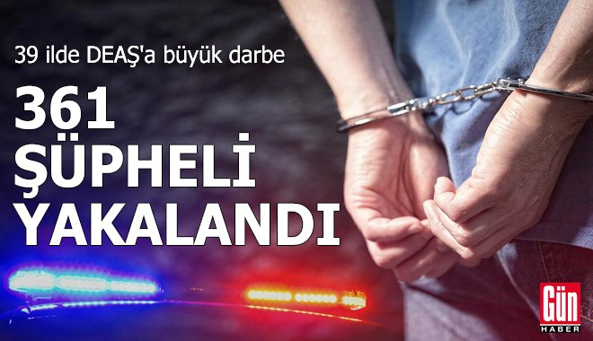 39 ilde DEAŞ'a büyük darbe: 361 şüpheli yakalandı