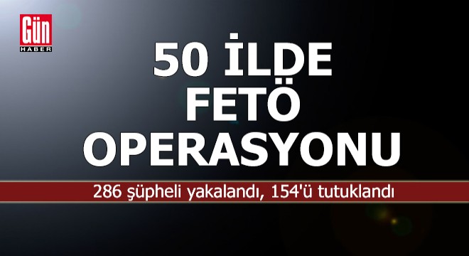 50 ilde FETÖ operasyonu: 286 kişi yakalandı