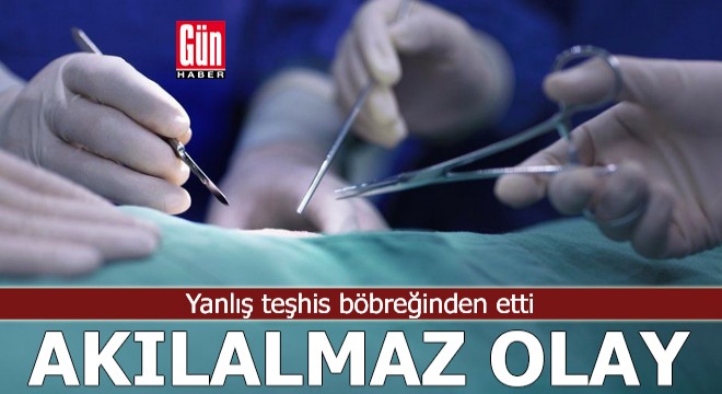 Akılalmaz olay! Yanlış teşhis böbreğinden etti