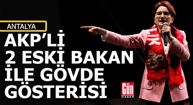 Akşener den 2 eski AKP li bakanla Antalya da gövde gösterisi