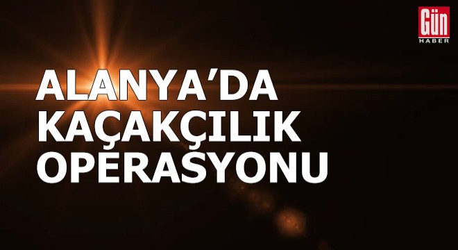 Alanya'da kaçakçılık operasyonu