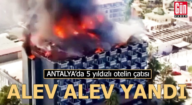 Antalya'da 5 yıldızlı otelin çatısı, alev alev yandı