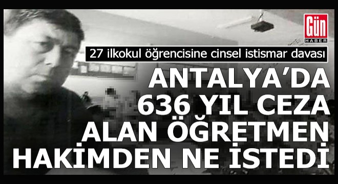 Antalya da 636 yıl hapis cezası alan öğretmen hakimden ne istedi?
