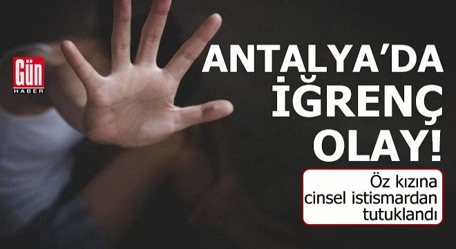 Antalya da iğrenç olay! Öz kızına cinsel istismardan tutuklandı