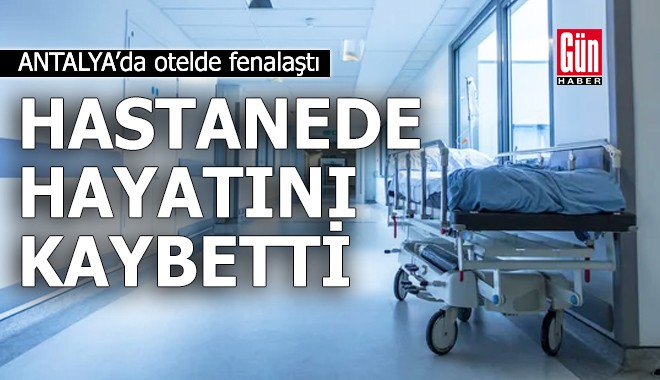Antalya'da otelde fenalaşan turist hastanede hayatını kaybetti