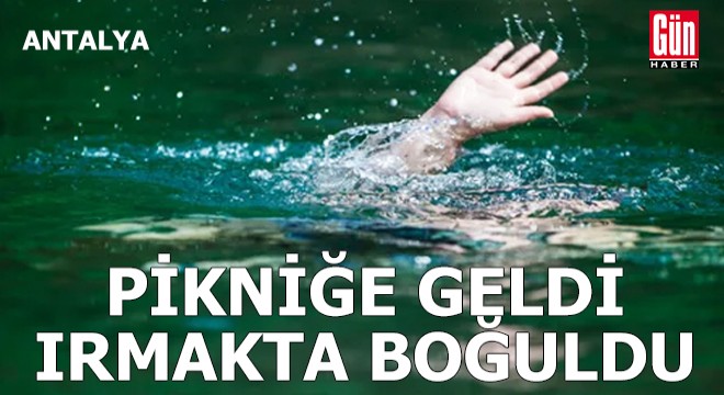 Antalya da pikniğe geldi, ırmakta boğuldu