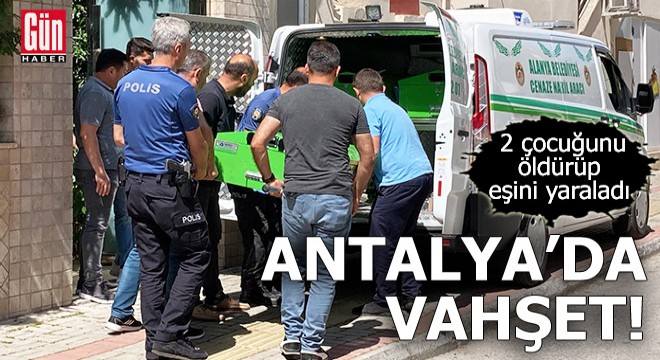 Antalya da vahşet! 2 çocuğunu öldürüp, eşini yaraladı