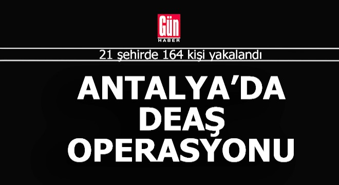 Antalya da var... 21 ilde 164 DEAŞ şüphelisi yakalandı