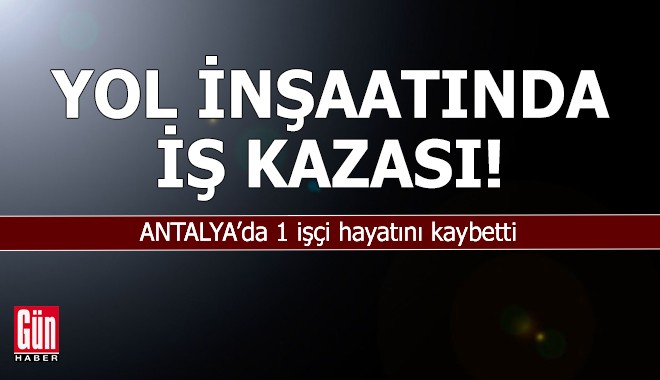 Antalya'da yol inşaatında iş kazası: 1 işçi hayatını kaybetti