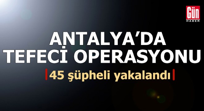 Antalya merkezli 6 ilde tefeci suç örgütü operasyonu: 45 gözaltı
