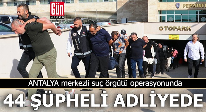 Antalya merkezli suç örgütü operasyonunda 44 şüpheli adliyede