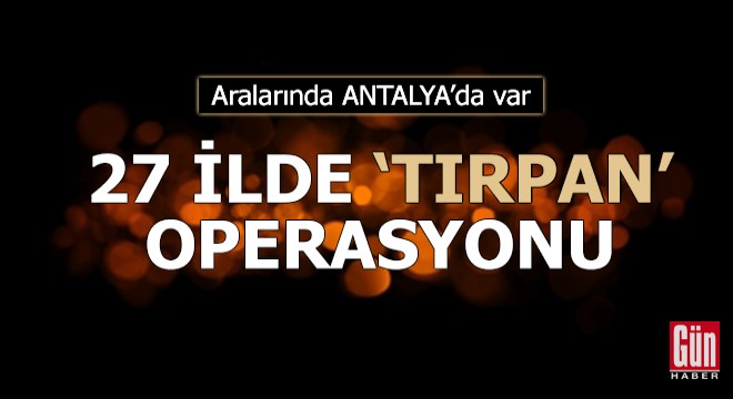 Aralarında Antalya'nın da olduğu 27 ilde 'TIRPAN' operasyonu