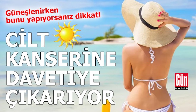Güneşlenirken bunu yapıyorsanız cilt kanseri riski altındasınız