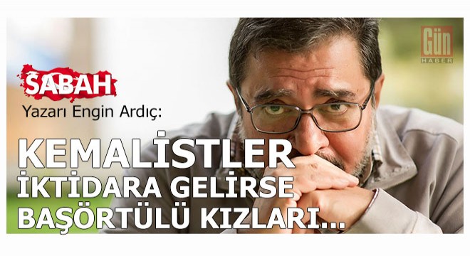 Sabah yazarı Engin Ardıç: Kemalistler iktidara gelirse başörtülü kızları...