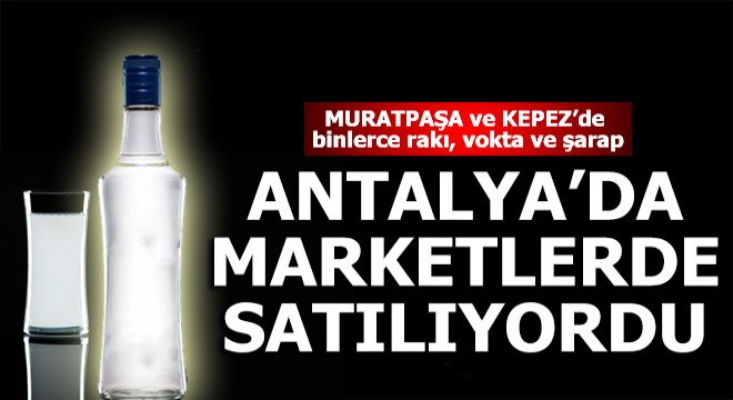 Sahte içkiler Muratpaşa ve Kepez'deki marketlere girdi...