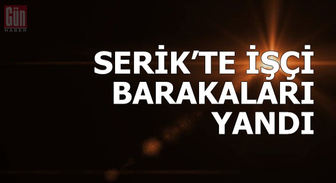 Serik te işçi barakaları yandı