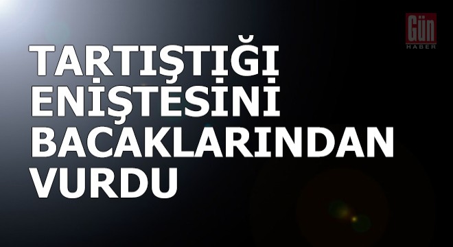 Tartıştığı eniştesini bacaklarından vurdu