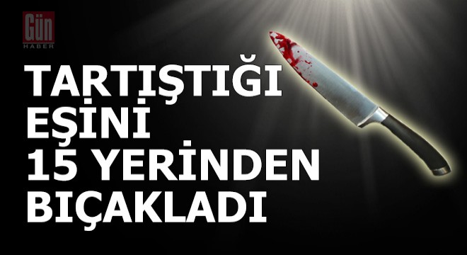 Tartıştığı eşini 15 yerinden bıçakladı