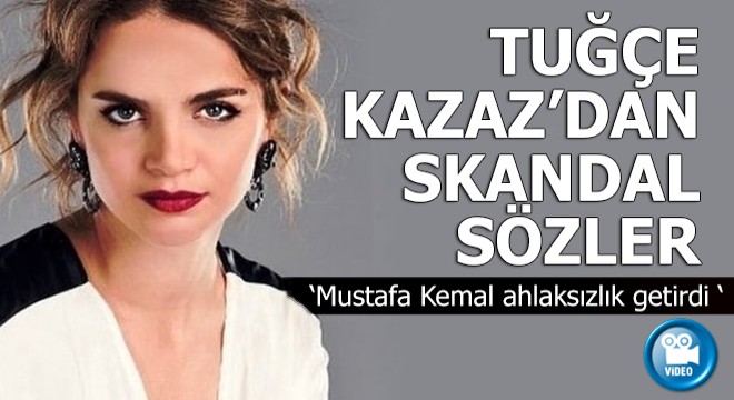 Tuğçe Kazaz dan skandal sözler: Mustafa Kemal ahlaksızlık getirdi