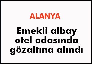 Emekli albay Alanya'da otel odasında gözaltına alındı