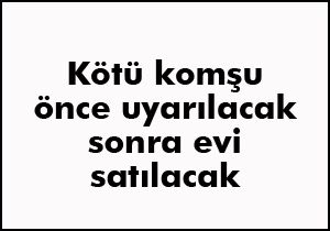 Kötü komşu önce uyarılacak sonra evi satılacak