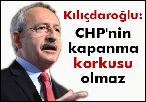 Kılıçdaroğlu: CHP nin kapanma korkusu olmaz