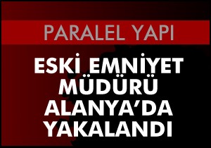 Eski emniyet müdürü Alanya'da yakalandı