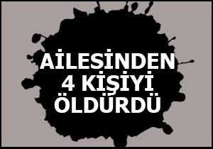Ailesinden 4 kişiyi öldürdü