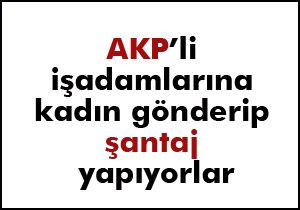 AKP li işadamlarına kadın gönderip santaj yapıyorlar