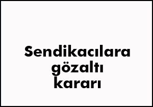 Sendikacılara gözaltı kararı