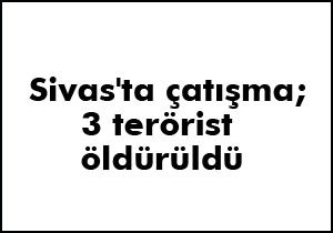 Sivas'ta çatışma; 3 terörist öldürüldü