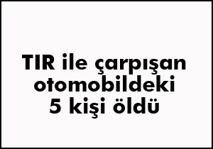 TIR ile çarpışan otomobildeki 5 kişi öldü