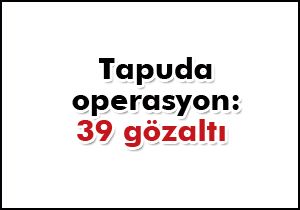 Tapu da operasyon: 39 gözaltı var 6 kişi aranıyor