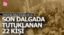 İşte son dalgada tutuklanan 22 isim